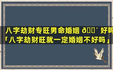 八字劫财专旺男命婚姻 🌴 好吗「八字劫财旺就一定婚姻不好吗」